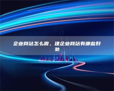 企业网站怎么做，建企业网站有哪些好处