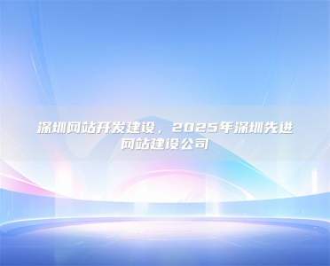 深圳网站开发建设，2025年深圳先进网站建设公司