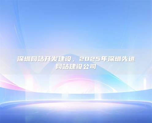 深圳网站开发建设，2025年深圳先进网站建设公司