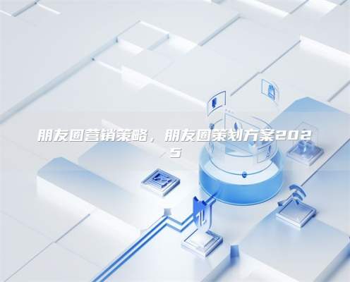 朋友圈营销策略，朋友圈策划方案2025