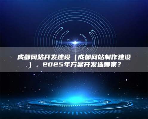 成都网站开发建设（成都网站制作建设），2025年方案开发选哪家？