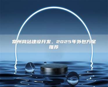 常州网站建设开发，2025年外包方案推荐