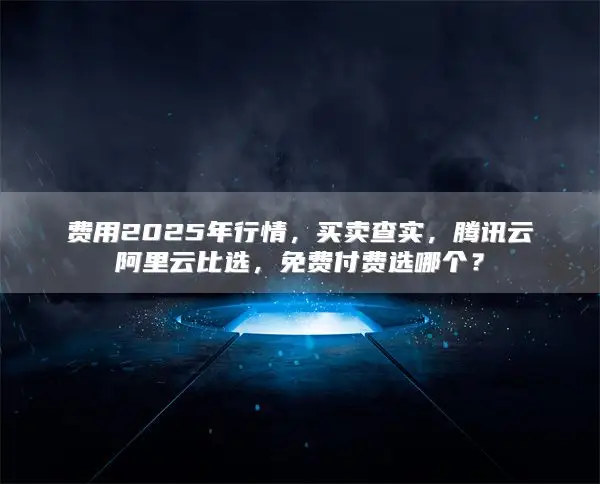 费用2025年行情，买卖查实，腾讯云阿里云比选，免费付费选哪个？