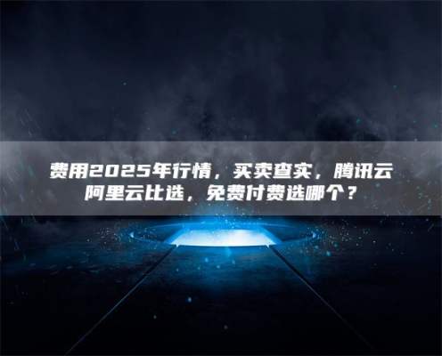 费用2025年行情，买卖查实，腾讯云阿里云比选，免费付费选哪个？
