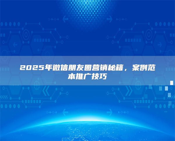 2025年微信朋友圈营销秘籍，案例范本推广技巧