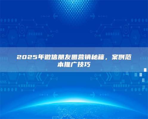 2025年微信朋友圈营销秘籍，案例范本推广技巧