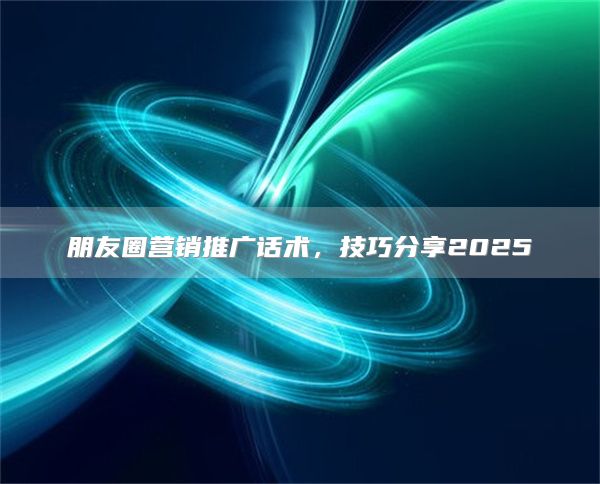 朋友圈营销推广话术，技巧分享2025