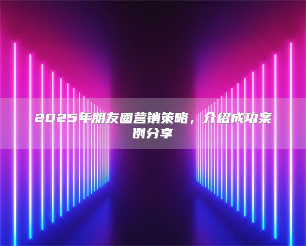 2025年朋友圈营销策略，介绍成功案例分享