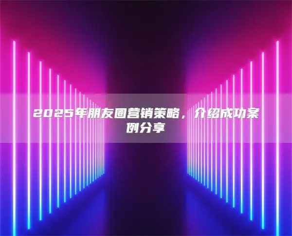 2025年朋友圈营销策略，介绍成功案例分享