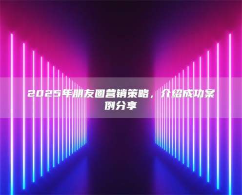 2025年朋友圈营销策略，介绍成功案例分享