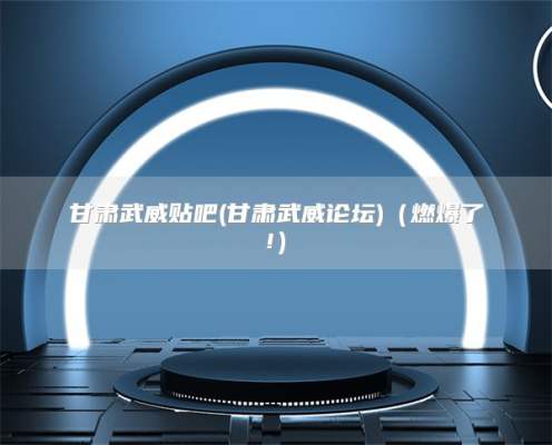 甘肃武威贴吧(甘肃武威论坛)（燃爆了!）