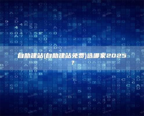 自助建站(自助建站免费)选哪家2025？