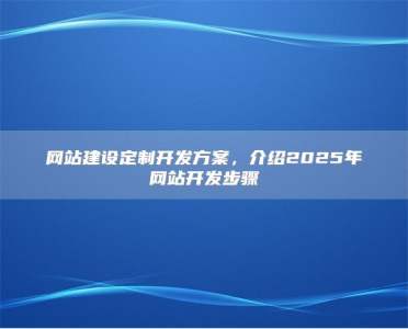 网站建设定制开发方案，介绍2025年网站开发步骤