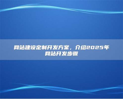 网站建设定制开发方案，介绍2025年网站开发步骤