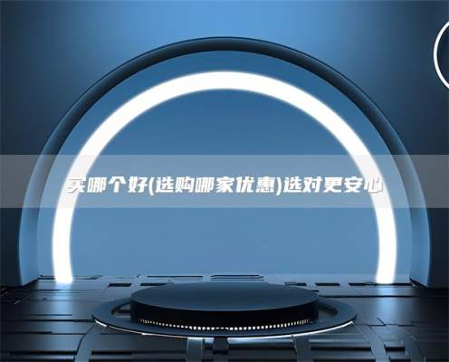 买哪个好(选购哪家优惠)选对更安心