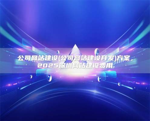 公司网站建设(公司网站建设开发)方案，2025深圳网站建设费用