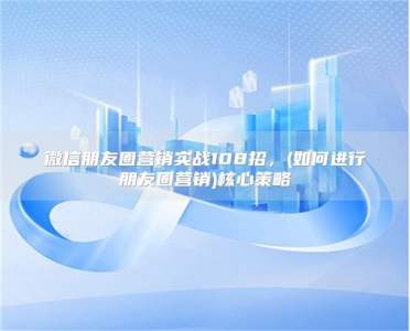 微信朋友圈营销实战108招，(如何进行朋友圈营销)核心策略
