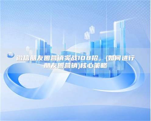 微信朋友圈营销实战108招，(如何进行朋友圈营销)核心策略