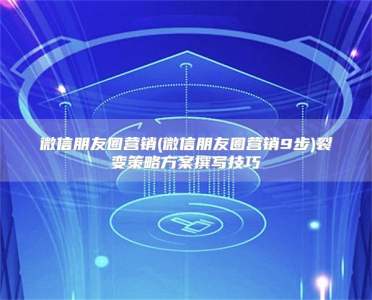 微信朋友圈营销(微信朋友圈营销9步)裂变策略方案撰写技巧