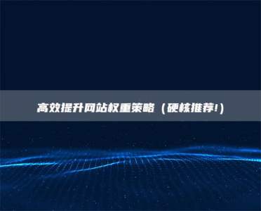 高效提升网站权重策略（硬核推荐!）