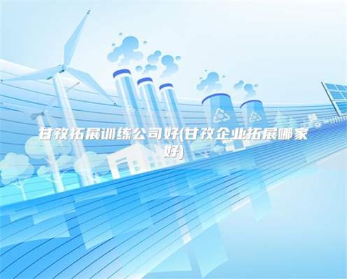 甘孜拓展训练公司好(甘孜企业拓展哪家好)