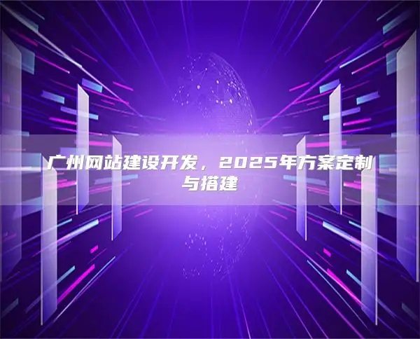 广州网站建设开发，2025年方案定制与搭建