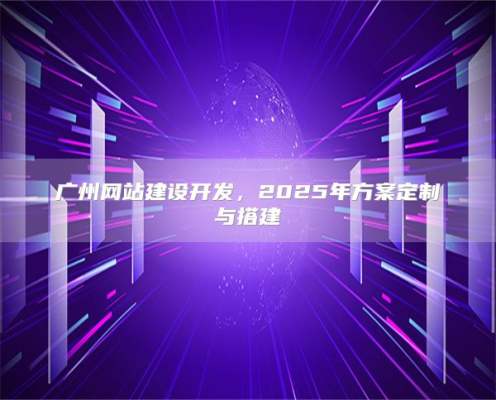 广州网站建设开发，2025年方案定制与搭建