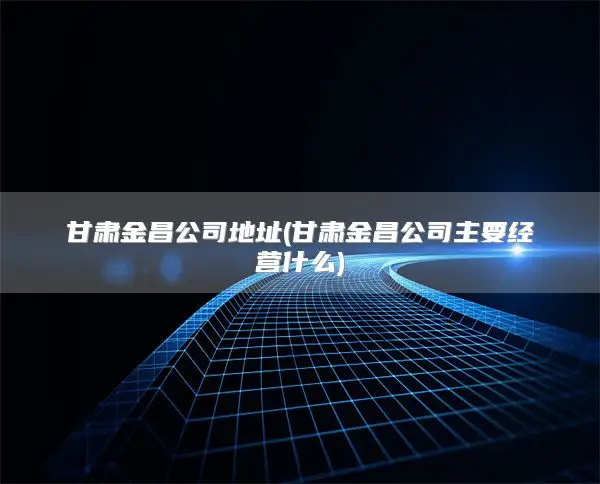甘肃金昌公司地址(甘肃金昌公司主要经营什么)