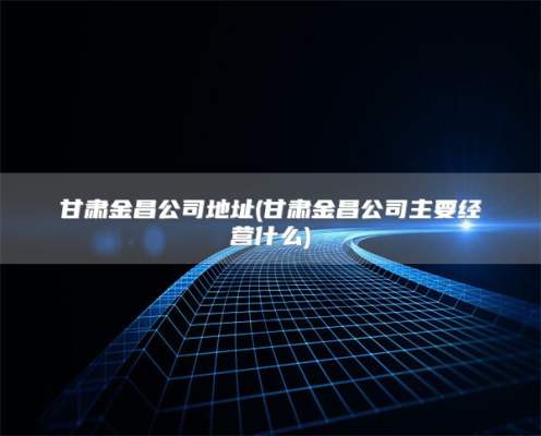 甘肃金昌公司地址(甘肃金昌公司主要经营什么)