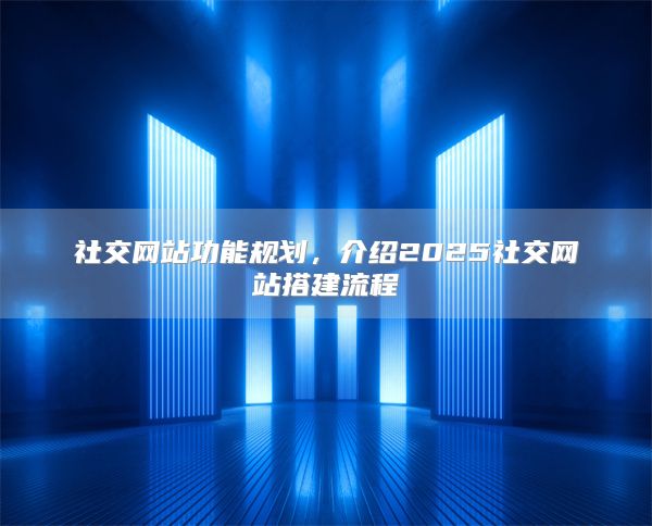 社交网站功能规划，介绍2025社交网站搭建流程