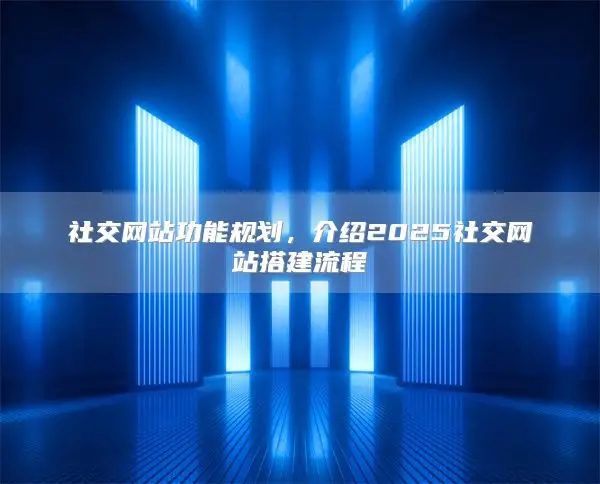 社交网站功能规划，介绍2025社交网站搭建流程