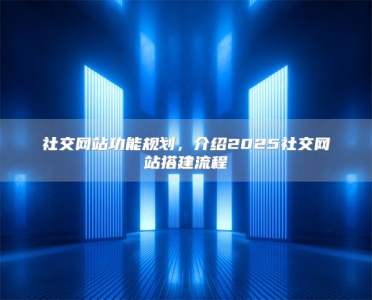 社交网站功能规划，介绍2025社交网站搭建流程