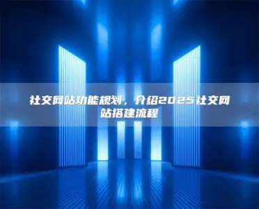 社交网站功能规划，介绍2025社交网站搭建流程
