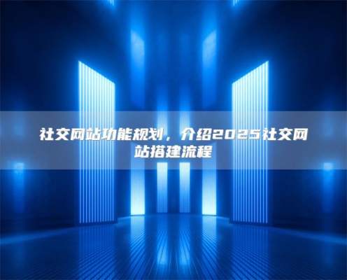 社交网站功能规划，介绍2025社交网站搭建流程