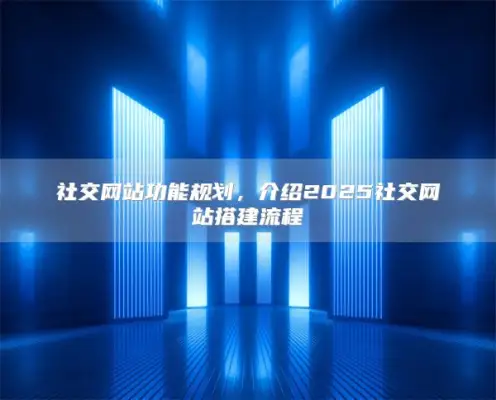 社交网站功能规划，介绍2025社交网站搭建流程
