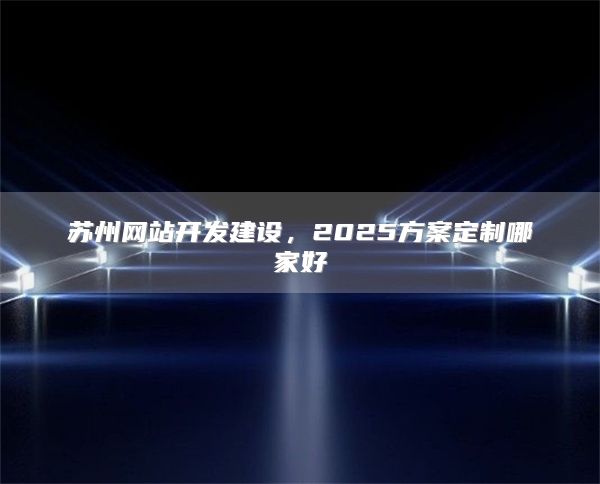苏州网站开发建设，2025方案定制哪家好