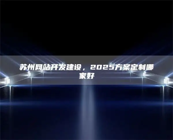 苏州网站开发建设，2025方案定制哪家好