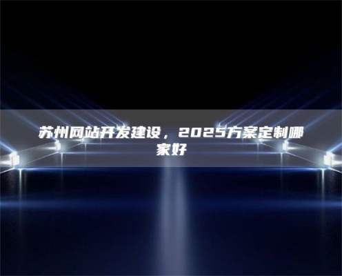 苏州网站开发建设，2025方案定制哪家好