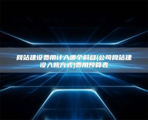网站建设费用计入哪个科目(公司网站建设入账方式)费用预算表
