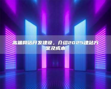高端网站开发建设，介绍2025建站方案及成本