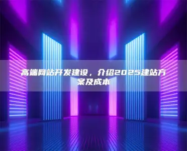 高端网站开发建设，介绍2025建站方案及成本