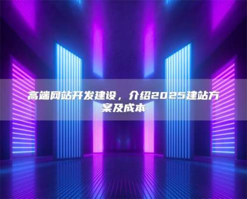 高端网站开发建设，介绍2025建站方案及成本